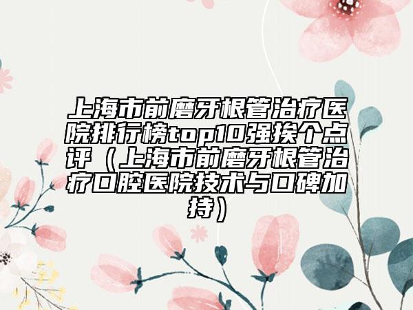 上海市前磨牙根管治療醫(yī)院排行榜top10強(qiáng)挨個(gè)點(diǎn)評(píng)（上海市前磨牙根管治療口腔醫(yī)院技術(shù)與口碑加持）