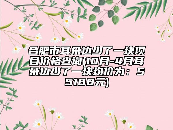 合肥市耳朵邊少了一塊項目價格查詢(10月-4月耳朵邊少了一塊均價為：55188元)
