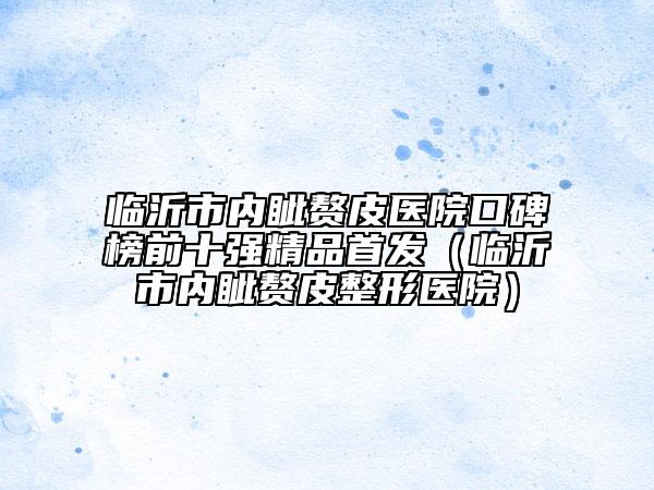臨沂市內(nèi)眥贅皮醫(yī)院口碑榜前十強(qiáng)精品首發(fā)（臨沂市內(nèi)眥贅皮整形醫(yī)院）