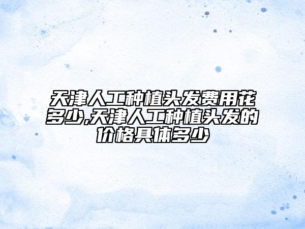 天津人工種植頭發(fā)費(fèi)用花多少,天津人工種植頭發(fā)的價(jià)格具體多少