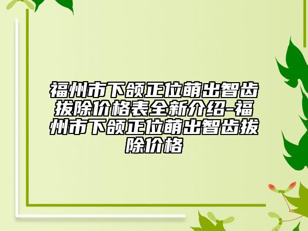福州市下頜正位萌出智齒拔除價(jià)格表全新介紹-福州市下頜正位萌出智齒拔除價(jià)格