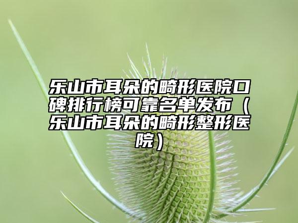 樂山市耳朵的畸形醫(yī)院口碑排行榜可靠名單發(fā)布（樂山市耳朵的畸形整形醫(yī)院）