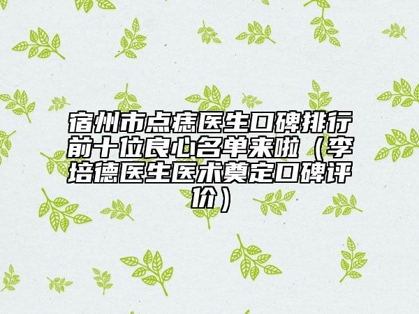 宿州市點(diǎn)痣醫(yī)生口碑排行前十位良心名單來啦（李培德醫(yī)生醫(yī)術(shù)奠定口碑評價）