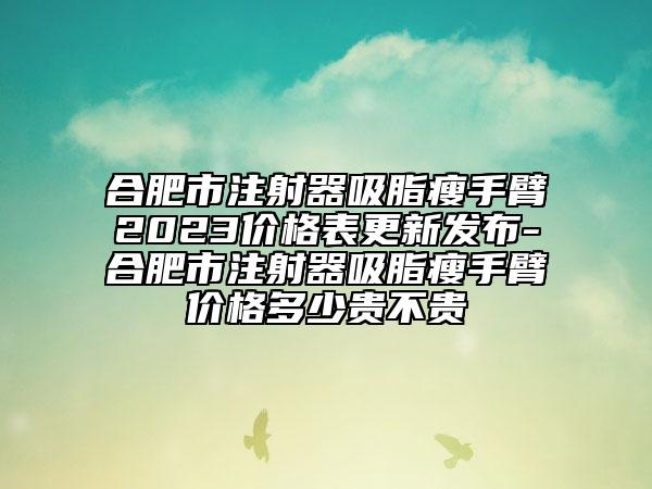 合肥市注射器吸脂瘦手臂2023價(jià)格表更新發(fā)布-合肥市注射器吸脂瘦手臂價(jià)格多少貴不貴