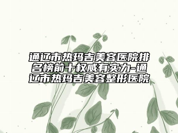 通遼市熱瑪吉美容醫(yī)院排名榜前十權(quán)威有實力-通遼市熱瑪吉美容整形醫(yī)院