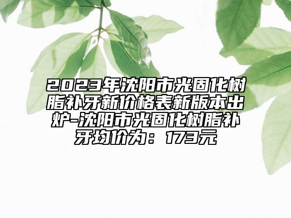 2023年沈陽(yáng)市光固化樹(shù)脂補(bǔ)牙新價(jià)格表新版本出爐-沈陽(yáng)市光固化樹(shù)脂補(bǔ)牙均價(jià)為：173元