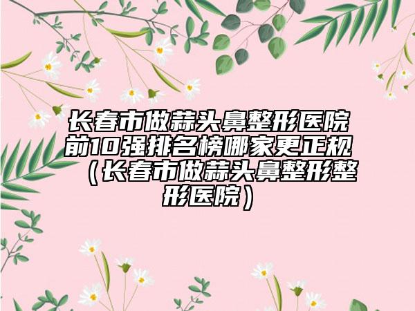 長春市做蒜頭鼻整形醫(yī)院前10強排名榜哪家更正規(guī)（長春市做蒜頭鼻整形整形醫(yī)院）