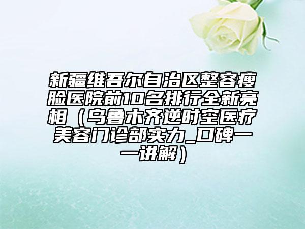 新疆維吾爾自治區(qū)整容瘦臉醫(yī)院前10名排行全新亮相（烏魯木齊逆時空醫(yī)療美容門診部實力_口碑一一講解）