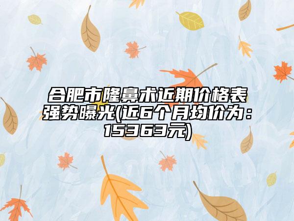 合肥市隆鼻術(shù)近期價格表強(qiáng)勢曝光(近6個月均價為：15363元)