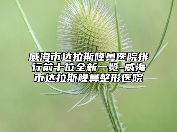 威海市達拉斯隆鼻醫(yī)院排行前十位全新一覽-威海市達拉斯隆鼻整形醫(yī)院