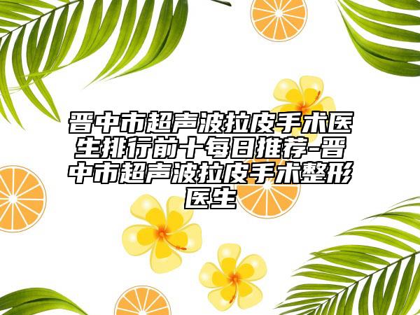 晉中市超聲波拉皮手術(shù)醫(yī)生排行前十每日推薦-晉中市超聲波拉皮手術(shù)整形醫(yī)生