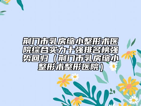 荊門市乳房縮小整形術(shù)醫(yī)院綜合實力十強排名榜強勢回歸（荊門市乳房縮小整形術(shù)整形醫(yī)院）