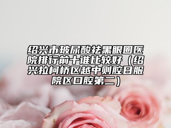 紹興市玻尿酸祛黑眼圈醫(yī)院排行前十誰比較好（紹興拉柯橋區(qū)越中則腔日服院區(qū)口腔第二）