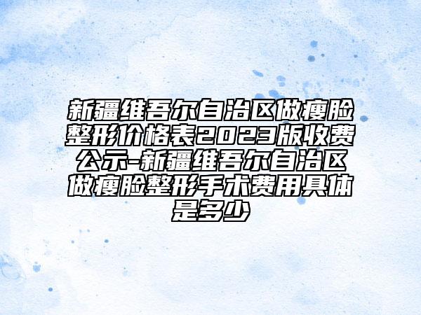 新疆維吾爾自治區(qū)做瘦臉整形價格表2023版收費公示-新疆維吾爾自治區(qū)做瘦臉整形手術費用具體是多少