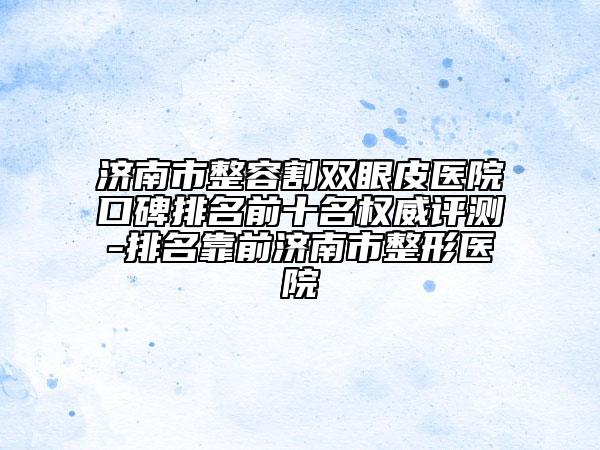 濟南市整容割雙眼皮醫(yī)院口碑排名前十名權威評測-排名靠前濟南市整形醫(yī)院
