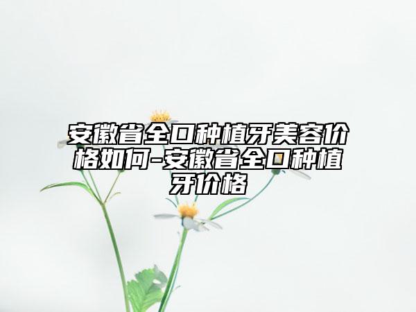 安徽省全口種植牙美容價(jià)格如何-安徽省全口種植牙價(jià)格