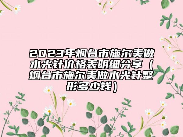 2023年煙臺市施爾美做水光針價格表明細(xì)分享（煙臺市施爾美做水光針整形多少錢）
