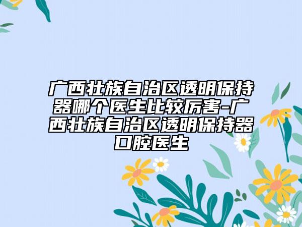 廣西壯族自治區(qū)透明保持器哪個醫(yī)生比較厲害-廣西壯族自治區(qū)透明保持器口腔醫(yī)生