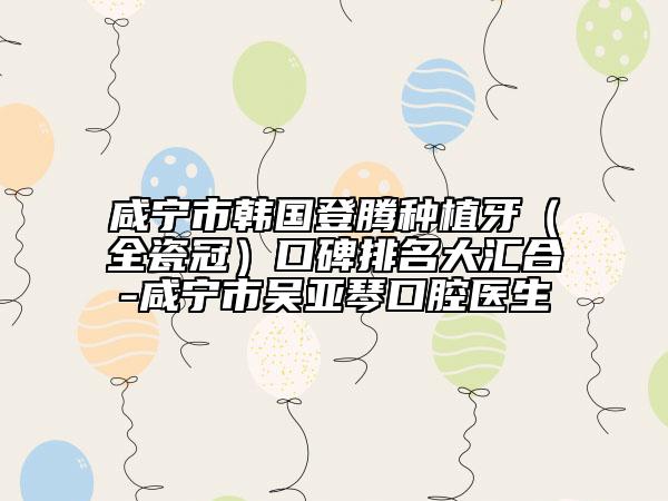 咸寧市韓國登騰種植牙（全瓷冠）口碑排名大匯合-咸寧市吳亞琴口腔醫(yī)生