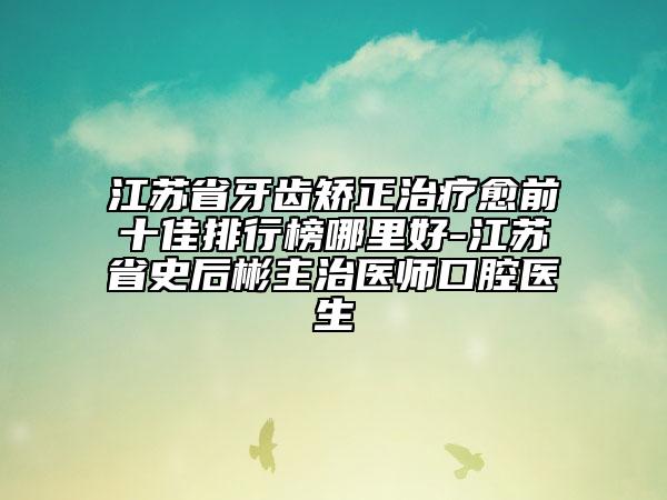 江蘇省牙齒矯正治療愈前十佳排行榜哪里好-江蘇省史后彬主治醫(yī)師口腔醫(yī)生