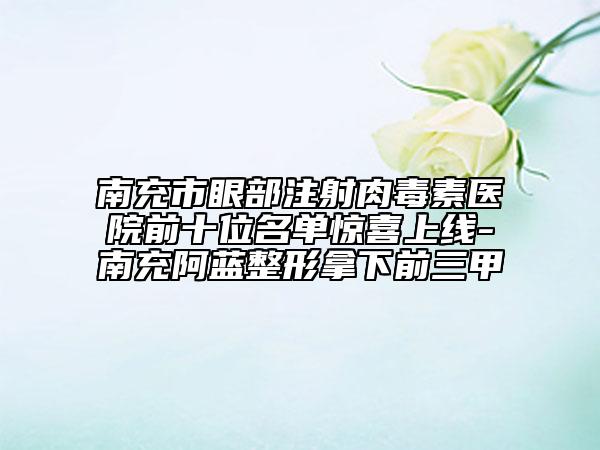 南充市眼部注射肉毒素醫(yī)院前十位名單驚喜上線-南充阿藍(lán)整形拿下前三甲