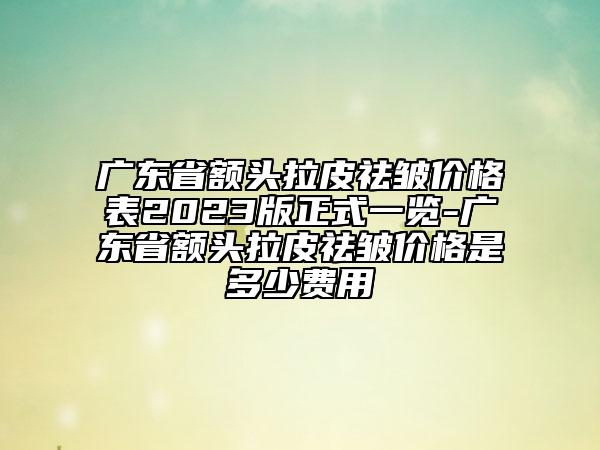 廣東省額頭拉皮祛皺價(jià)格表2023版正式一覽-廣東省額頭拉皮祛皺價(jià)格是多少費(fèi)用