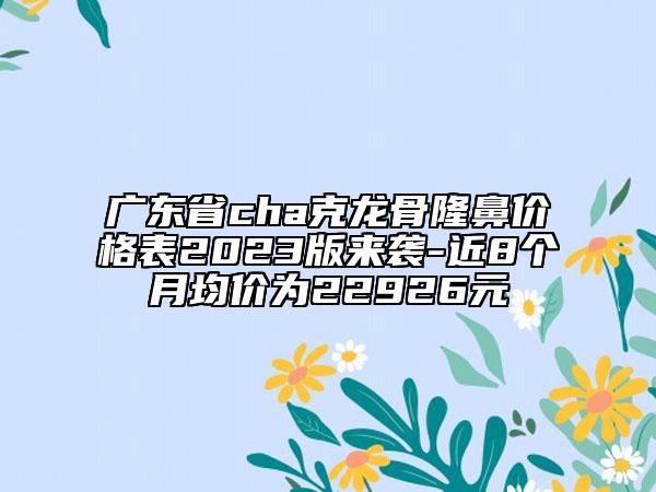 廣東省cha克龍骨隆鼻價(jià)格表2023版來(lái)襲-近8個(gè)月均價(jià)為22926元