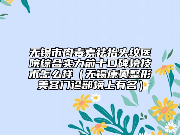 無錫市肉毒素祛抬頭紋醫(yī)院綜合實(shí)力前十口碑榜技術(shù)怎么樣（無錫康奧整形美容門診部榜上有名）