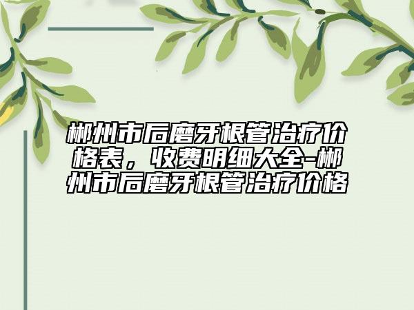 郴州市后磨牙根管治療價格表，收費明細大全-郴州市后磨牙根管治療價格