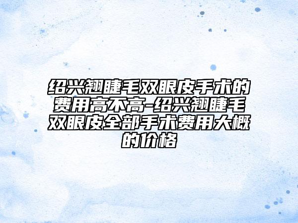 紹興翹睫毛雙眼皮手術(shù)的費用高不高-紹興翹睫毛雙眼皮全部手術(shù)費用大概的價格