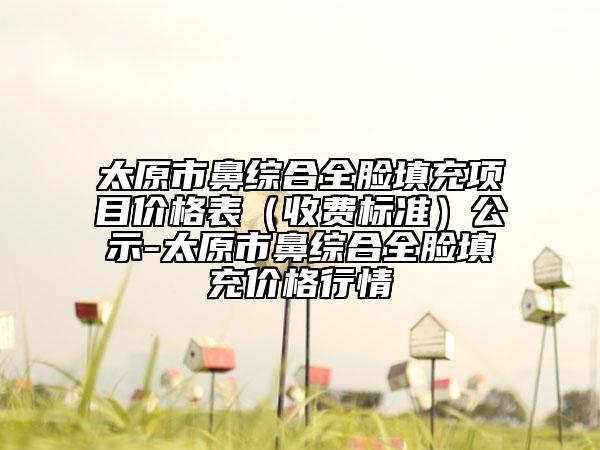 太原市鼻綜合全臉填充項目價格表（收費標準）公示-太原市鼻綜合全臉填充價格行情