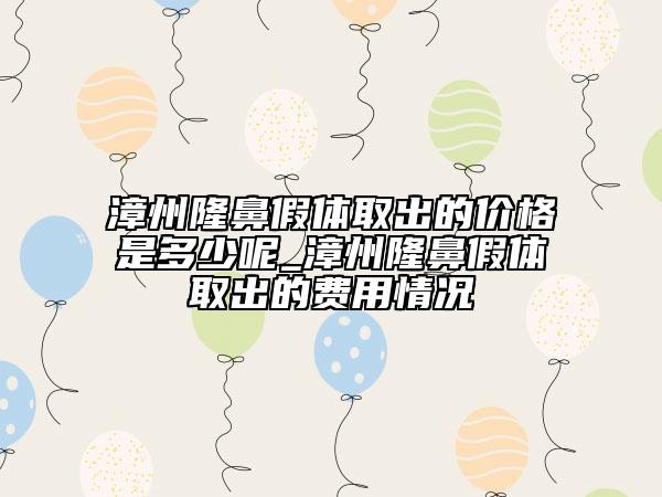 漳州隆鼻假體取出的價格是多少呢_漳州隆鼻假體取出的費用情況