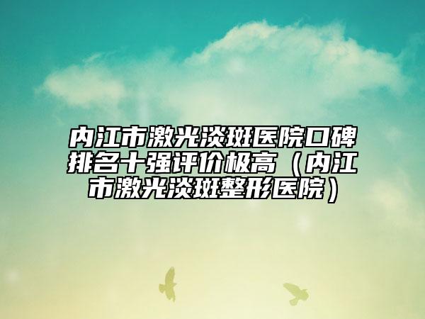內(nèi)江市激光淡斑醫(yī)院口碑排名十強評價極高（內(nèi)江市激光淡斑整形醫(yī)院）