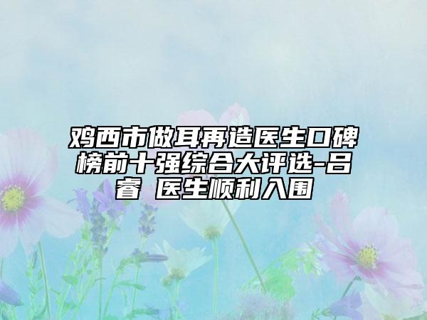 雞西市做耳再造醫(yī)生口碑榜前十強(qiáng)綜合大評(píng)選-呂睿纮醫(yī)生順利入圍