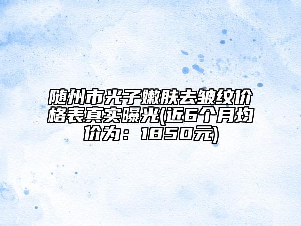 隨州市光子嫩膚去皺紋價(jià)格表真實(shí)曝光(近6個(gè)月均價(jià)為：1850元)