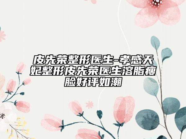 皮先榮整形醫(yī)生-孝感天妃整形皮先榮醫(yī)生溶脂瘦臉好評如潮
