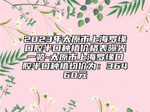 2023年太原市上海羅緣口腔半口種植價格表曝光一覽-太原市上海羅緣口腔半口種植均價為：36460元
