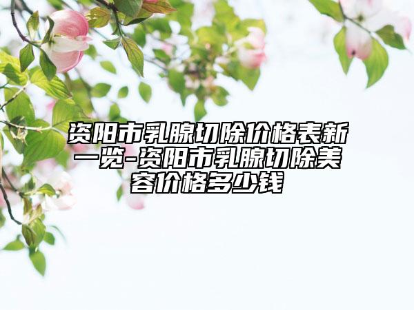 資陽市乳腺切除價格表新一覽-資陽市乳腺切除美容價格多少錢