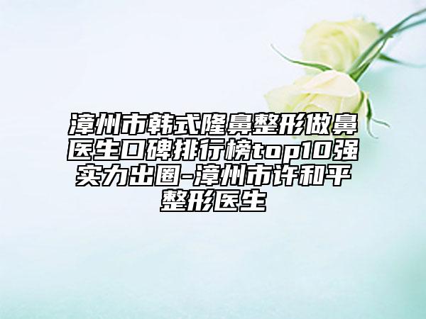 漳州市韓式隆鼻整形做鼻醫(yī)生口碑排行榜top10強(qiáng)實(shí)力出圈-漳州市許和平整形醫(yī)生