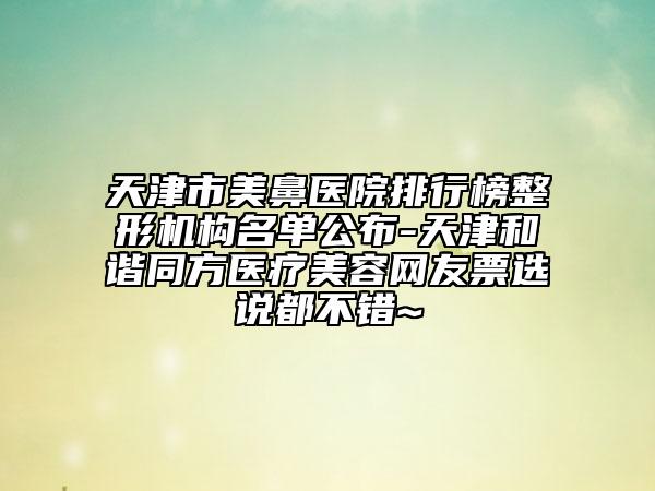 天津市美鼻醫(yī)院排行榜整形機構名單公布-天津和諧同方醫(yī)療美容網(wǎng)友票選說都不錯~