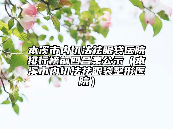 本溪市內(nèi)切法祛眼袋醫(yī)院排行榜前四合集公示（本溪市內(nèi)切法祛眼袋整形醫(yī)院）