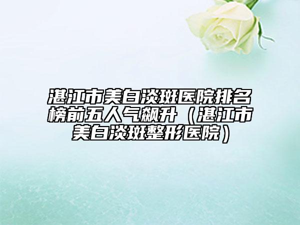 湛江市美白淡斑醫(yī)院排名榜前五人氣飆升（湛江市美白淡斑整形醫(yī)院）