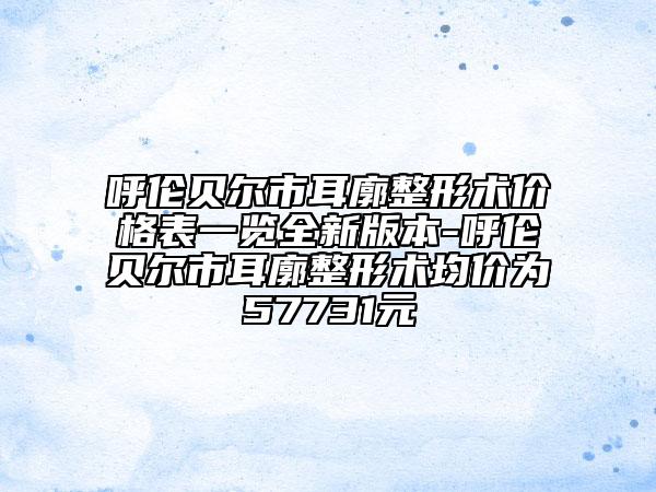 呼倫貝爾市耳廓整形術(shù)價(jià)格表一覽全新版本-呼倫貝爾市耳廓整形術(shù)均價(jià)為57731元