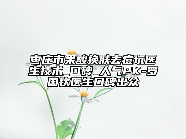 棗莊市果酸換膚去痘坑醫(yī)生技術(shù)_口碑_人氣PK-羅國(guó)欽醫(yī)生口碑出眾