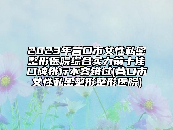 2023年?duì)I口市女性私密整形醫(yī)院綜合實(shí)力前十佳口碑排行不容錯(cuò)過(營口市女性私密整形整形醫(yī)院)