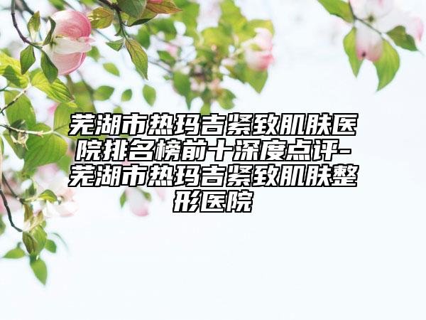 蕪湖市熱瑪吉緊致肌膚醫(yī)院排名榜前十深度點評-蕪湖市熱瑪吉緊致肌膚整形醫(yī)院