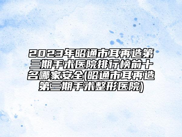 2023年昭通市耳再造第三期手術(shù)醫(yī)院排行榜前十名哪家安全(昭通市耳再造第三期手術(shù)整形醫(yī)院)