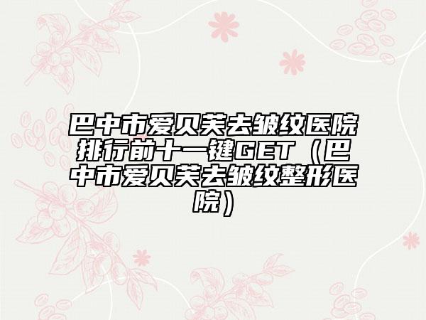 巴中市愛貝芙去皺紋醫(yī)院排行前十一鍵GET（巴中市愛貝芙去皺紋整形醫(yī)院）