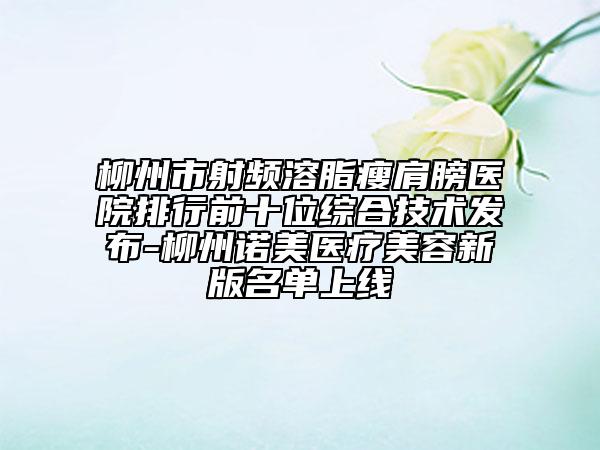 柳州市射頻溶脂瘦肩膀醫(yī)院排行前十位綜合技術(shù)發(fā)布-柳州諾美醫(yī)療美容新版名單上線
