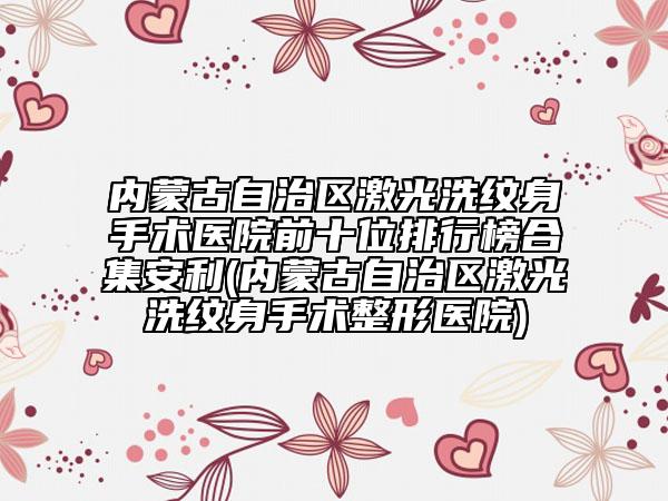 內(nèi)蒙古自治區(qū)激光洗紋身手術(shù)醫(yī)院前十位排行榜合集安利(內(nèi)蒙古自治區(qū)激光洗紋身手術(shù)整形醫(yī)院)